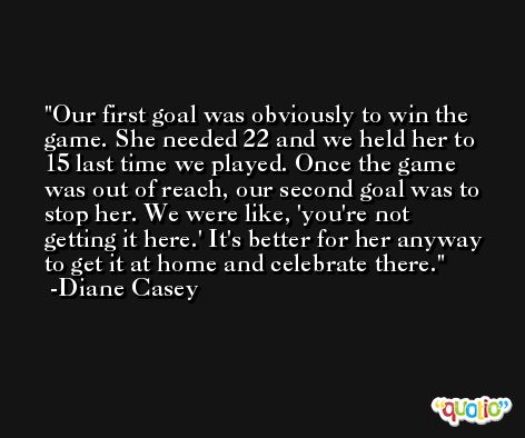 Our first goal was obviously to win the game. She needed 22 and we held her to 15 last time we played. Once the game was out of reach, our second goal was to stop her. We were like, 'you're not getting it here.' It's better for her anyway to get it at home and celebrate there. -Diane Casey