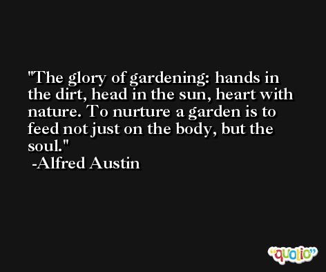The glory of gardening: hands in the dirt, head in the sun, heart with nature. To nurture a garden is to feed not just on the body, but the soul. -Alfred Austin