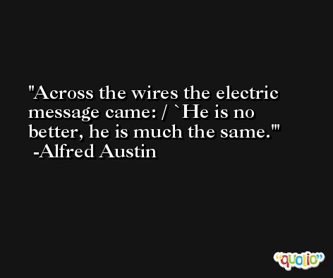 Across the wires the electric message came: / `He is no better, he is much the same.' -Alfred Austin
