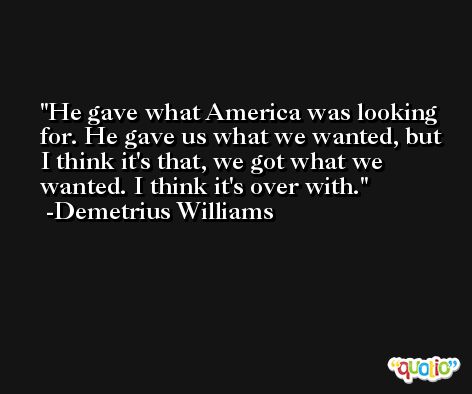 He gave what America was looking for. He gave us what we wanted, but I think it's that, we got what we wanted. I think it's over with. -Demetrius Williams
