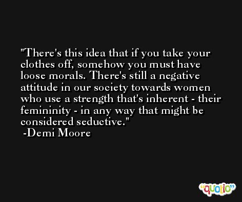 There's this idea that if you take your clothes off, somehow you must have loose morals. There's still a negative attitude in our society towards women who use a strength that's inherent - their femininity - in any way that might be considered seductive. -Demi Moore