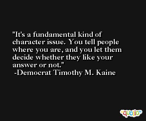 It's a fundamental kind of character issue. You tell people where you are, and you let them decide whether they like your answer or not. -Democrat Timothy M. Kaine