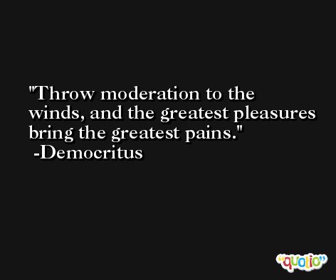 Throw moderation to the winds, and the greatest pleasures bring the greatest pains. -Democritus
