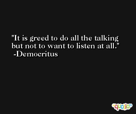It is greed to do all the talking but not to want to listen at all. -Democritus