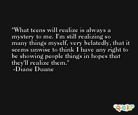 What teens will realize is always a mystery to me. I'm still realizing so many things myself, very belatedly, that it seems unwise to think I have any right to be showing people things in hopes that they'll realize them. -Diane Duane