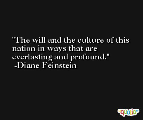 The will and the culture of this nation in ways that are everlasting and profound. -Diane Feinstein
