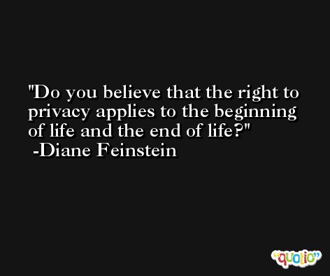 Do you believe that the right to privacy applies to the beginning of life and the end of life? -Diane Feinstein