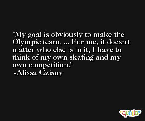 My goal is obviously to make the Olympic team, ... For me, it doesn't matter who else is in it, I have to think of my own skating and my own competition. -Alissa Czisny