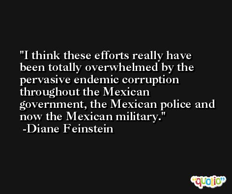 I think these efforts really have been totally overwhelmed by the pervasive endemic corruption throughout the Mexican government, the Mexican police and now the Mexican military. -Diane Feinstein