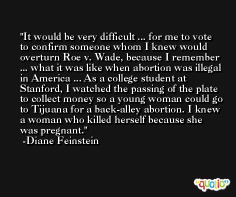 It would be very difficult ... for me to vote to confirm someone whom I knew would overturn Roe v. Wade, because I remember ... what it was like when abortion was illegal in America ... As a college student at Stanford, I watched the passing of the plate to collect money so a young woman could go to Tijuana for a back-alley abortion. I knew a woman who killed herself because she was pregnant. -Diane Feinstein