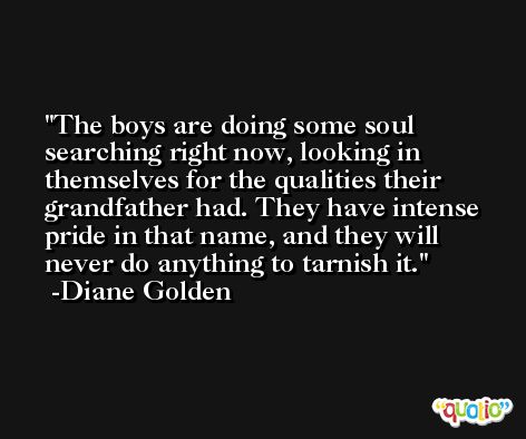 The boys are doing some soul searching right now, looking in themselves for the qualities their grandfather had. They have intense pride in that name, and they will never do anything to tarnish it. -Diane Golden
