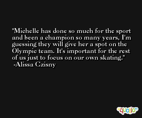 Michelle has done so much for the sport and been a champion so many years, I'm guessing they will give her a spot on the Olympic team. It's important for the rest of us just to focus on our own skating. -Alissa Czisny