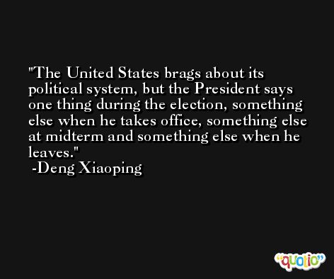 The United States brags about its political system, but the President says one thing during the election, something else when he takes office, something else at midterm and something else when he leaves. -Deng Xiaoping