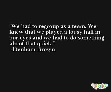 We had to regroup as a team. We knew that we played a lousy half in our eyes and we had to do something about that quick. -Denham Brown