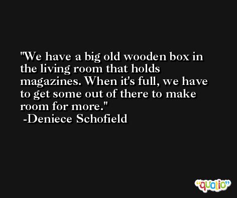 We have a big old wooden box in the living room that holds magazines. When it's full, we have to get some out of there to make room for more. -Deniece Schofield