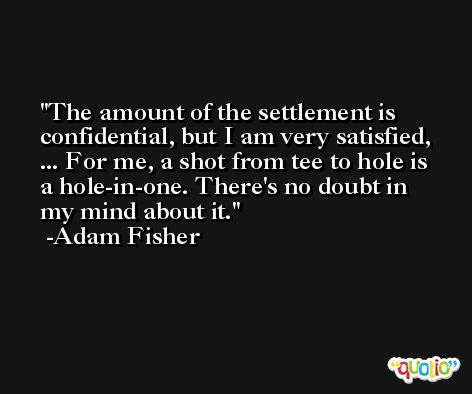 The amount of the settlement is confidential, but I am very satisfied, ... For me, a shot from tee to hole is a hole-in-one. There's no doubt in my mind about it. -Adam Fisher
