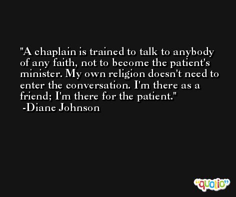 A chaplain is trained to talk to anybody of any faith, not to become the patient's minister. My own religion doesn't need to enter the conversation. I'm there as a friend; I'm there for the patient. -Diane Johnson