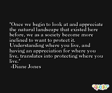 Once we begin to look at and appreciate the natural landscape that existed here before, we as a society become more inclined to want to protect it. Understanding where you live, and having an appreciation for where you live, translates into protecting where you live. -Diane Jones