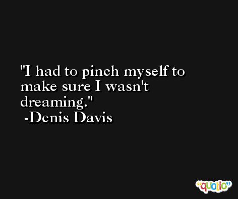 I had to pinch myself to make sure I wasn't dreaming. -Denis Davis