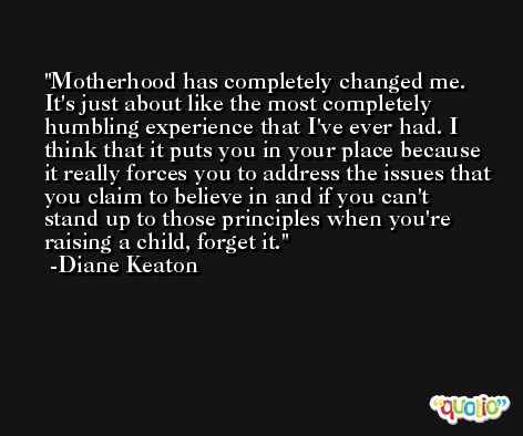 Motherhood has completely changed me. It's just about like the most completely humbling experience that I've ever had. I think that it puts you in your place because it really forces you to address the issues that you claim to believe in and if you can't stand up to those principles when you're raising a child, forget it. -Diane Keaton