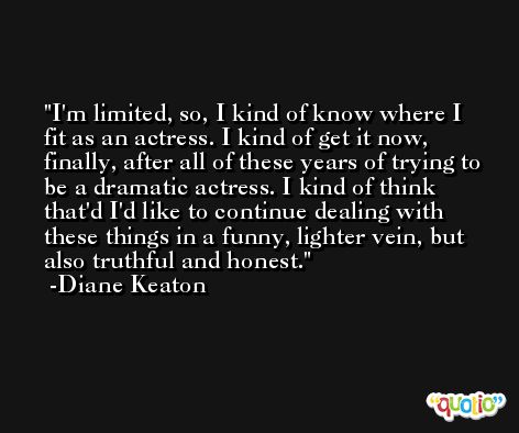 I'm limited, so, I kind of know where I fit as an actress. I kind of get it now, finally, after all of these years of trying to be a dramatic actress. I kind of think that'd I'd like to continue dealing with these things in a funny, lighter vein, but also truthful and honest. -Diane Keaton