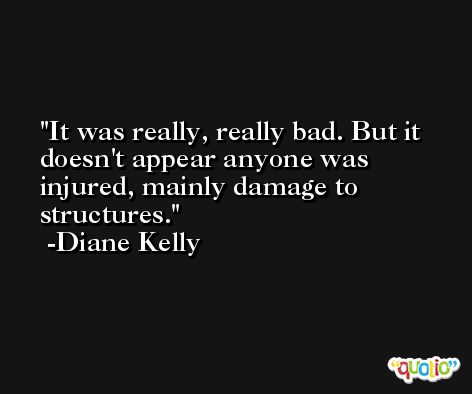 It was really, really bad. But it doesn't appear anyone was injured, mainly damage to structures. -Diane Kelly