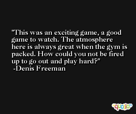 This was an exciting game, a good game to watch. The atmosphere here is always great when the gym is packed. How could you not be fired up to go out and play hard? -Denis Freeman