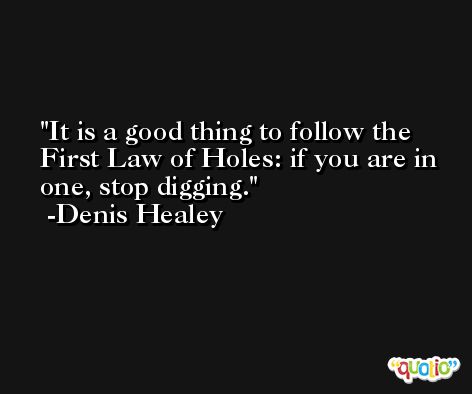 It is a good thing to follow the First Law of Holes: if you are in one, stop digging. -Denis Healey