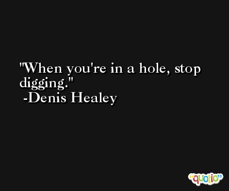 When you're in a hole, stop digging. -Denis Healey