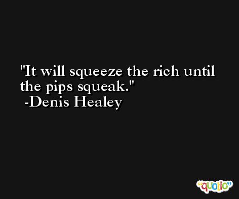 It will squeeze the rich until the pips squeak. -Denis Healey