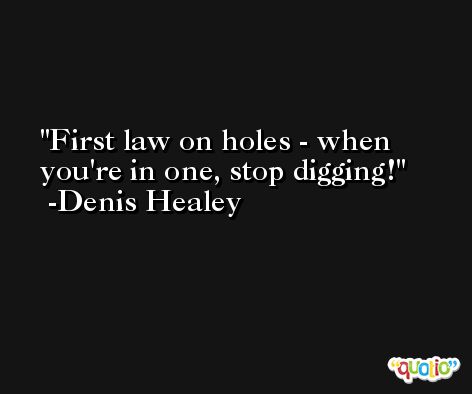 First law on holes - when you're in one, stop digging! -Denis Healey