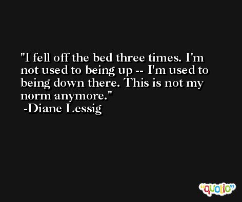 I fell off the bed three times. I'm not used to being up -- I'm used to being down there. This is not my norm anymore. -Diane Lessig