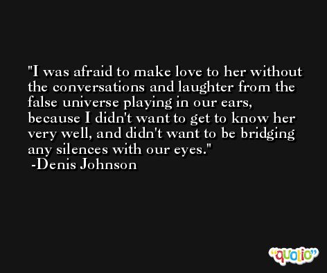 I was afraid to make love to her without the conversations and laughter from the false universe playing in our ears, because I didn't want to get to know her very well, and didn't want to be bridging any silences with our eyes. -Denis Johnson