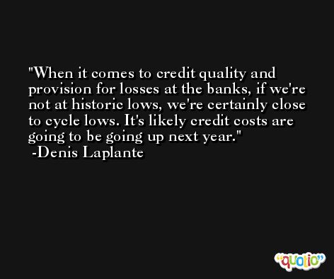 When it comes to credit quality and provision for losses at the banks, if we're not at historic lows, we're certainly close to cycle lows. It's likely credit costs are going to be going up next year. -Denis Laplante