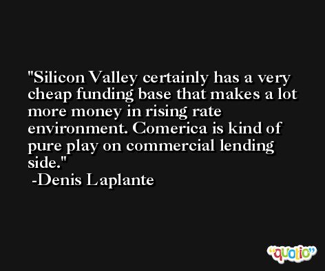 Silicon Valley certainly has a very cheap funding base that makes a lot more money in rising rate environment. Comerica is kind of pure play on commercial lending side. -Denis Laplante