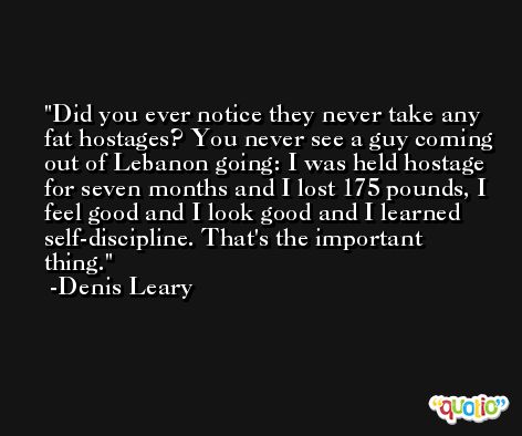 Did you ever notice they never take any fat hostages? You never see a guy coming out of Lebanon going: I was held hostage for seven months and I lost 175 pounds, I feel good and I look good and I learned self-discipline. That's the important thing. -Denis Leary