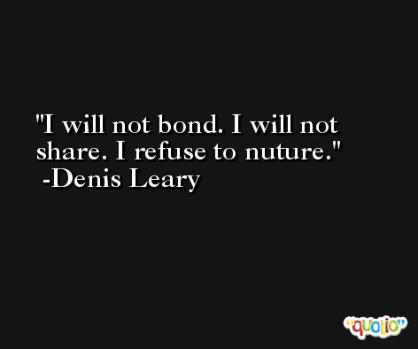 I will not bond. I will not share. I refuse to nuture. -Denis Leary