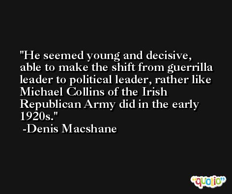 He seemed young and decisive, able to make the shift from guerrilla leader to political leader, rather like Michael Collins of the Irish Republican Army did in the early 1920s. -Denis Macshane