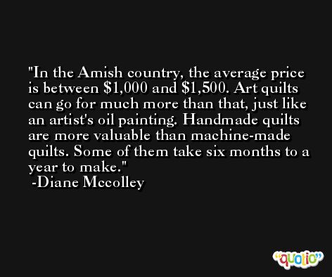 In the Amish country, the average price is between $1,000 and $1,500. Art quilts can go for much more than that, just like an artist's oil painting. Handmade quilts are more valuable than machine-made quilts. Some of them take six months to a year to make. -Diane Mccolley