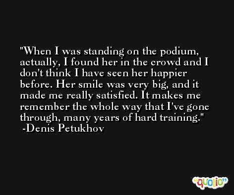 When I was standing on the podium, actually, I found her in the crowd and I don't think I have seen her happier before. Her smile was very big, and it made me really satisfied. It makes me remember the whole way that I've gone through, many years of hard training. -Denis Petukhov
