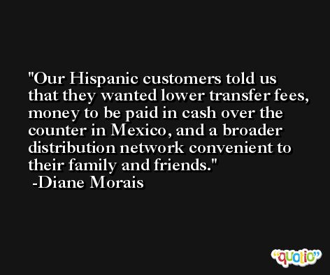 Our Hispanic customers told us that they wanted lower transfer fees, money to be paid in cash over the counter in Mexico, and a broader distribution network convenient to their family and friends. -Diane Morais