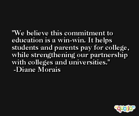 We believe this commitment to education is a win-win. It helps students and parents pay for college, while strengthening our partnership with colleges and universities. -Diane Morais