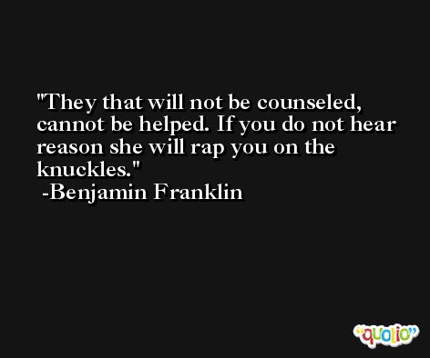 They that will not be counseled, cannot be helped. If you do not hear reason she will rap you on the knuckles. -Benjamin Franklin