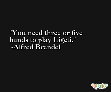 You need three or five hands to play Ligeti. -Alfred Brendel