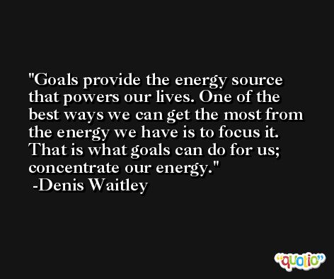 Goals provide the energy source that powers our lives. One of the best ways we can get the most from the energy we have is to focus it. That is what goals can do for us; concentrate our energy. -Denis Waitley