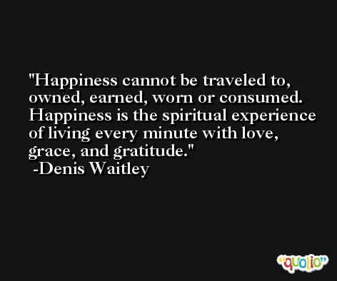 Happiness cannot be traveled to, owned, earned, worn or consumed. Happiness is the spiritual experience of living every minute with love, grace, and gratitude. -Denis Waitley