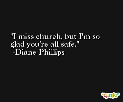 I miss church, but I'm so glad you're all safe. -Diane Phillips