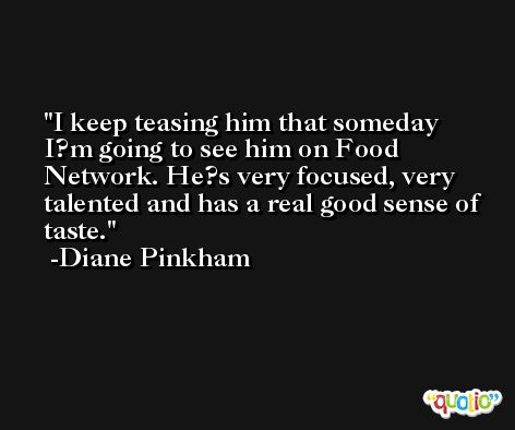 I keep teasing him that someday I?m going to see him on Food Network. He?s very focused, very talented and has a real good sense of taste. -Diane Pinkham