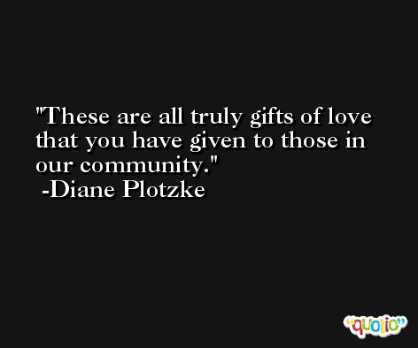 These are all truly gifts of love that you have given to those in our community. -Diane Plotzke
