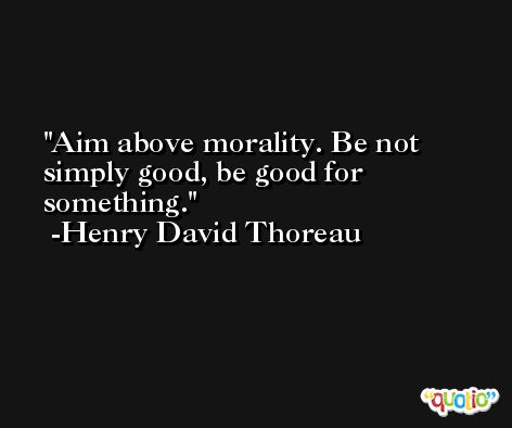 Aim above morality. Be not simply good, be good for something. -Henry David Thoreau
